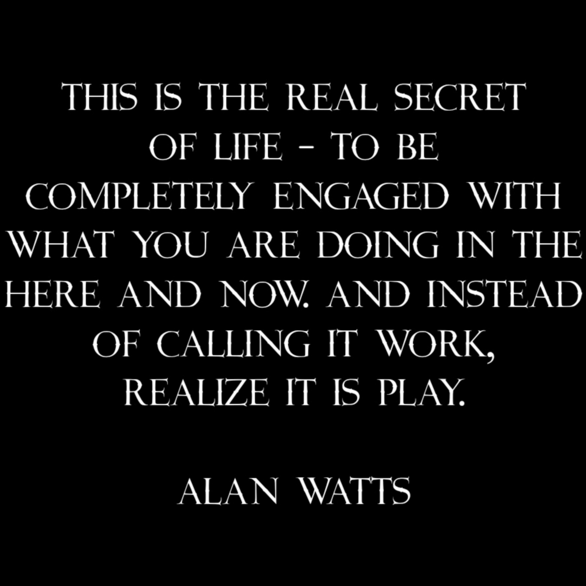 This is the real secret of life - to be completely engaged with what you are doing in the here and now. And instead of calling it work, realize it is play. Alan Watts